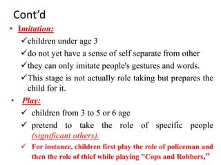 Cont’d
• Imitation:
children under age 3
do not yet have a sense of self separate from other
they can only imitate people's gestures and words.
This stage is not actually role taking but prepares the
child for it.
• Play:
 children from 3 to 5 or 6 age
 pretend to take the role of specific people
(significant others).
 For instance, children first play the role of policeman and
then the role of thief while playing "Cops and Robbers,"
 