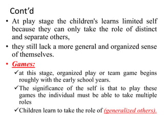 Cont’d
• At play stage the children's learns limited self
because they can only take the role of distinct
and separate others,
• they still lack a more general and organized sense
of themselves.
• Games:
at this stage, organized play or team game begins
roughly with the early school years.
The significance of the self is that to play these
games the individual must be able to take multiple
roles
Children learn to take the role of (generalized others).
 