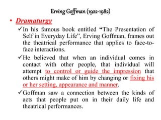 Erving Goffman (1922-1982)
• Dramaturgy
In his famous book entitled “The Presentation of
Self in Everyday Life”, Erving Goffman, frames out
the theatrical performance that applies to face-to-
face interactions.
He believed that when an individual comes in
contact with other people, that individual will
attempt to control or guide the impression that
others might make of him by changing or fixing his
or her setting, appearance and manner.
Goffman saw a connection between the kinds of
acts that people put on in their daily life and
theatrical performances.
 