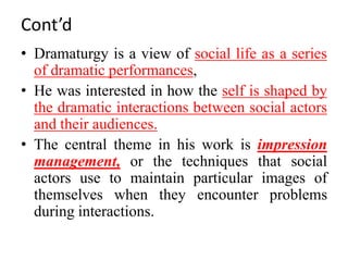 Cont’d
• Dramaturgy is a view of social life as a series
of dramatic performances,
• He was interested in how the self is shaped by
the dramatic interactions between social actors
and their audiences.
• The central theme in his work is impression
management, or the techniques that social
actors use to maintain particular images of
themselves when they encounter problems
during interactions.
 