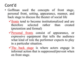 Cont’d
• Goffman used the concepts of front stage,
personal front, setting, appearance, manner, and
back stage to discuss the theater of social life
fronts tend to become institutionalized and are
therefore selected rather than created
(pretention and formal)
Personal fronts consist of appearance, or
expressive equipment that tells the audience
what kind of role the performer expects to play
in a particular situation.
The back stage is where actors engage in
informal action that is suppressed/prevent when
on front stage.
 