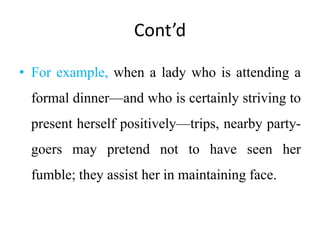 Cont’d
• For example, when a lady who is attending a
formal dinner—and who is certainly striving to
present herself positively—trips, nearby party-
goers may pretend not to have seen her
fumble; they assist her in maintaining face.
 
