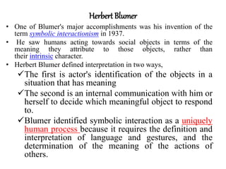 Herbert Blumer
• One of Blumer's major accomplishments was his invention of the
term symbolic interactionism in 1937.
• He saw humans acting towards social objects in terms of the
meaning they attribute to those objects, rather than
their intrinsic character.
• Herbert Blumer defined interpretation in two ways,
The first is actor's identification of the objects in a
situation that has meaning
The second is an internal communication with him or
herself to decide which meaningful object to respond
to.
Blumer identified symbolic interaction as a uniquely
human process because it requires the definition and
interpretation of language and gestures, and the
determination of the meaning of the actions of
others.
 