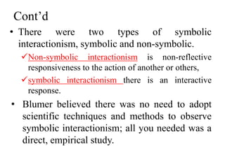 Cont’d
• There were two types of symbolic
interactionism, symbolic and non-symbolic.
Non-symbolic interactionism is non-reflective
responsiveness to the action of another or others,
symbolic interactionism there is an interactive
response.
• Blumer believed there was no need to adopt
scientific techniques and methods to observe
symbolic interactionism; all you needed was a
direct, empirical study.
 