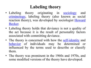 Labeling theory
• Labeling theory originating in sociology and
criminology, labeling theory (also known as social
reaction theory), was developed by sociologist Howard
Becker.
• Labeling theory holds that deviance is not a quality of
the act because it is the result of personality factors
associated with committing deviance.
• The theory is concerned with how the self-identity and
behavior of individuals may be determined or
influenced by the terms used to describe or classify
them.
• The theory was prominent in the 1960s and 1970s, and
some modified versions of the theory have developed.
 