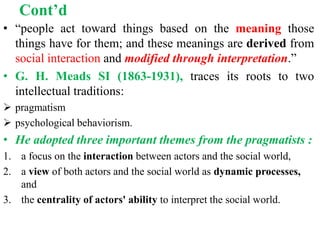 Cont’d
• “people act toward things based on the meaning those
things have for them; and these meanings are derived from
social interaction and modified through interpretation.”
• G. H. Meads SI (1863-1931), traces its roots to two
intellectual traditions:
 pragmatism
 psychological behaviorism.
• He adopted three important themes from the pragmatists :
1. a focus on the interaction between actors and the social world,
2. a view of both actors and the social world as dynamic processes,
and
3. the centrality of actors' ability to interpret the social world.
 