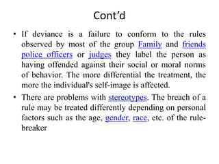 Cont’d
• If deviance is a failure to conform to the rules
observed by most of the group Family and friends
police officers or judges they label the person as
having offended against their social or moral norms
of behavior. The more differential the treatment, the
more the individual's self-image is affected.
• There are problems with stereotypes. The breach of a
rule may be treated differently depending on personal
factors such as the age, gender, race, etc. of the rule-
breaker
 