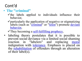 Cont’d
• The "criminal”
the labels applied to individuals influence their
behavior,
particularly the application of negative or stigmatizing
labels (such as "criminal" or "felon") promote deviant
behavior,
They becoming a self-fulfilling prophecy,
• labeling theory postulates that it is possible to
prevent social deviance via a limited social shaming
reaction in "labelers" and replacing moral
indignation with tolerance. Emphasis is placed on
the rehabilitation of offenders through an alteration
of their label(s).
 