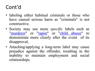 Cont’d
• labeling either habitual criminals or those who
have caused serious harm as "criminals" is not
constructive.
• Society may use more specific labels such as
"murderer" or "rapist" or "child abuser" to
demonstrate more clearly after the event of its
disapproval,
• Attaching/applying a long-term label may cause
prejudice against the offender, resulting in the
inability to maintain employment and social
relationships.
 