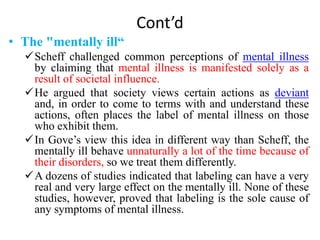 Cont’d
• The "mentally ill“
Scheff challenged common perceptions of mental illness
by claiming that mental illness is manifested solely as a
result of societal influence.
He argued that society views certain actions as deviant
and, in order to come to terms with and understand these
actions, often places the label of mental illness on those
who exhibit them.
In Gove’s view this idea in different way than Scheff, the
mentally ill behave unnaturally a lot of the time because of
their disorders, so we treat them differently.
A dozens of studies indicated that labeling can have a very
real and very large effect on the mentally ill. None of these
studies, however, proved that labeling is the sole cause of
any symptoms of mental illness.
 