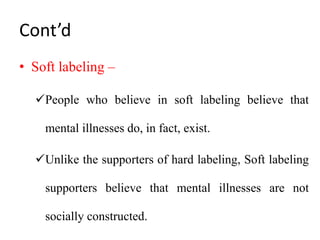 Cont’d
• Soft labeling –
People who believe in soft labeling believe that
mental illnesses do, in fact, exist.
Unlike the supporters of hard labeling, Soft labeling
supporters believe that mental illnesses are not
socially constructed.
 
