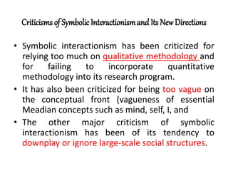 Criticisms of Symbolic Interactionismand Its NewDirections
• Symbolic interactionism has been criticized for
relying too much on qualitative methodology and
for failing to incorporate quantitative
methodology into its research program.
• It has also been criticized for being too vague on
the conceptual front (vagueness of essential
Meadian concepts such as mind, self, I, and
• The other major criticism of symbolic
interactionism has been of its tendency to
downplay or ignore large-scale social structures.
 