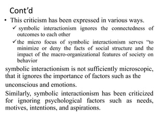 Cont’d
• This criticism has been expressed in various ways.
 symbolic interactionism ignores the connectedness of
outcomes to each other
the micro focus of symbolic interactionism serves “to
minimize or deny the facts of social structure and the
impact of the macro-organizational features of society on
behavior
symbolic interactionism is not sufficiently microscopic,
that it ignores the importance of factors such as the
unconscious and emotions.
Similarly, symbolic interactionism has been criticized
for ignoring psychological factors such as needs,
motives, intentions, and aspirations.
 