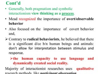 Cont’d
• Generally, both pragmatism and symbolic
interactionism view thinking as a process.
• Mead recognized the importance of overt/observable
behavior
• Also focused on the importance of covert behavior
and,
 Contrary to radical behaviorists, he believed that there
is a significant d/ce b/n human beings and animals:
don't allow for interpretation between stimulus and
response.
the human capacity to use language and
dynamically created social reality.
Majority of interactionist researches uses qualitative
 