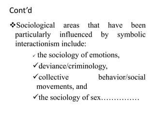 Cont’d
Sociological areas that have been
particularly influenced by symbolic
interactionism include:
 the sociology of emotions,
deviance/criminology,
collective behavior/social
movements, and
the sociology of sex……………
 