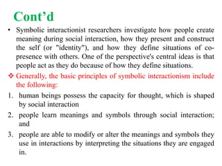 Cont’d
• Symbolic interactionist researchers investigate how people create
meaning during social interaction, how they present and construct
the self (or "identity"), and how they define situations of co-
presence with others. One of the perspective's central ideas is that
people act as they do because of how they define situations.
 Generally, the basic principles of symbolic interactionism include
the following:
1. human beings possess the capacity for thought, which is shaped
by social interaction
2. people learn meanings and symbols through social interaction;
and
3. people are able to modify or alter the meanings and symbols they
use in interactions by interpreting the situations they are engaged
in.
 