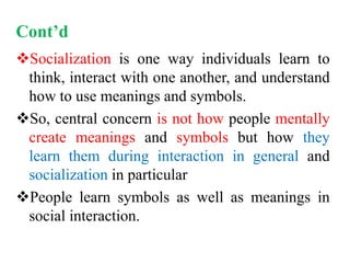 Cont’d
Socialization is one way individuals learn to
think, interact with one another, and understand
how to use meanings and symbols.
So, central concern is not how people mentally
create meanings and symbols but how they
learn them during interaction in general and
socialization in particular
People learn symbols as well as meanings in
social interaction.
 