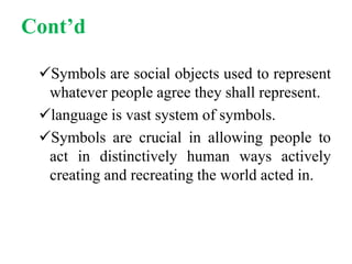 Cont’d
Symbols are social objects used to represent
whatever people agree they shall represent.
language is vast system of symbols.
Symbols are crucial in allowing people to
act in distinctively human ways actively
creating and recreating the world acted in.
 