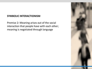 SYMBOLIC INTERACTIONISM Premise 2: Meaning arises out of the social interaction that people have with each other; meaning is negotiated through language  