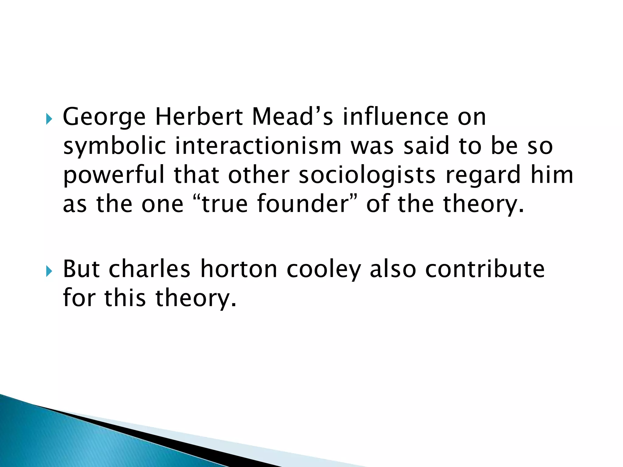  George Herbert Mead’s influence on
symbolic interactionism was said to be so
powerful that other sociologists regard him
as the one “true founder” of the theory.
But charles horton cooley also contribute
for this theory.