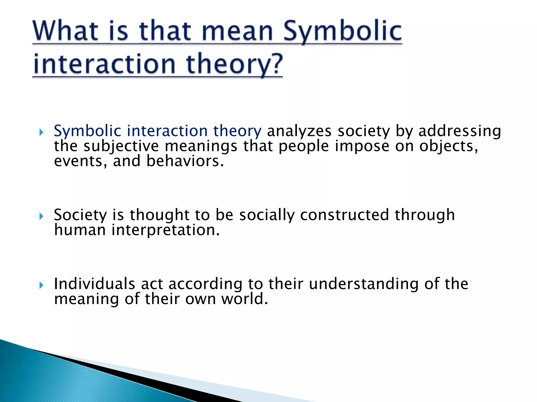  Symbolic interaction theory analyzes society by addressing
the subjective meanings that people impose on objects,
events, and behaviors.
Society is thought to be socially constructed through
human interpretation.
Individuals act according to their understanding of the
meaning of their own world.