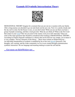 Example Of Symbolic Interactionism Theory
MEDIATIONAL THEORY Imagine for a moment that you are out on a vacation with your family.
After a long journey you decided to go out and check out the new city. Now it is a pretty cloudy and
the sky isn't to clear, but the breeze is nice, so you don't mind. While you are out there you hear a
group of people screaming, and then a loud gun shot. What do you think of? What is the first word
that comes to your mind? How do you react to the sound, or do you at all? And why? These are
some of the main questions that should be considered when looking at MEDIATIONAL THEORY.
According to Charles Osgood's mediation is a theory that can be laid out very simply, yet in nature it
is very complex. The key elements of this theory ... Show more content on Helpwriting.net ...
An individual interpretation of symbols is modified by his or her own thought processes. Our
thoughts, self–concept, and the wider community we live in are created through communication
symbolic interaction. We use language and meaning making to create the self and the
... Get more on HelpWriting.net ...
 