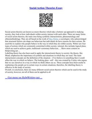 Social Action Theories Essay
Social action theories are known as micro theories which take a bottom–up approach to studying
society; they look at how individuals within society interact with each other. There are many forms
of social action theories, the main ones being symbolic interactionism, phenomenology and
ethnomethodology. They are all based on the work of Max Weber, a sociologist, who acknowledged
that structural factors can shape our behaviour but individuals do have reasons for their actions. He
used this to explain why people behave in the way in which they do within society. Weber saw four
types of actions which are commonly committed within society; rational, this includes logical plans
which are used to achieve goals, traditional–customary behaviour, ... Show more content on
Helpwriting.net ...
Labelling theory has also been used to apply the interactionist theory to society; the theory, like
Mead, emphasises the importance of symbols and situations in which they are used. The main
interactionist concepts are the definition of the situation – if we believe in something then it could
affect the way in which we behave. The looking glass –self – this was created by Cooley who argues
that we see ourselves in a way in which we think others see us. These concepts have been useful in
explaining why people act in certain ways in certain situations; therefore, the labelling theory is
effective in the study of society.
Overall, in conclusion, there are many different social action theories which can be used in the study
of society, however, not all of them can be applied to all
... Get more on HelpWriting.net ...
 