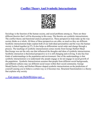 Conflict Theory And Symbolic Interactionism
Sociology is the function of the human society, and social problems among us. There are three
different theories that I will be discussing in this essay. The theories are symbolic interactionism,
The conflict theory and functional analysis perspectives. These perspectives help make up the way
society thinks as a whole. All three of these perspectives are alike, as much as they are different.
Symbolic interactionism helps explain both of our individual personalities and the ways the human
society is linked together (p.27). It also helps us differentiate social order and change through a
process. The teachings of symbolic interactionism comes mostly from George Herbert Mead
But,George was not the only one that influenced the thoughts and ideas of symbolic interactionism.
Symbolic interaction is theoretical perspective so it is still changing and evolving. It also has four
kinds of understandings in the population and environment. One of the understandings is that
symbolic interactionism is to understand why people engage or do not engage in social growth of
the population . Symbolic Interactionism assumes that people from different social backgrounds,
and different cultures may see different social issues within their social community. George
Mead,Charles Cooley and Herbert Blumer shaped symbolic interactionism on the predictions of
yourself causing you to behave a certain way so it becomes true. Structural functionalism is a theory
that explains why society
... Get more on HelpWriting.net ...
 