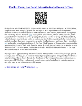 Conflict Theory And Social Interactionism In Orange Is The...
Orange is the new black is a Netflix original series about the functional ability of a woman's prison
in upstate New York. Integrity, power, and privilege all work together to create many of the
situations that arise. Litchfield prison is made up of white male officers, and different racial groups
that are clearly divided. For each race, loosely made up of: blacks, latinos, whites, "others", and a
group of older women known as "the golden girls", there is a sector of living. Blacks in one block,
with a bathroom only for them, whites in another, etc. Conflict theory and symbolic interactionism
are both excellent theories to examine this series by. Conflict theory, a multi–part theory about both
race and gender, is applicable to Orange Is The New Black because of the degrading treatment of the
women and the denial of their basic feminine needs. Symbolic interactionism can be applied to most
situations that occur in the show. Through these theories social interactions in Orange Is The New
Black can be looked at and better understood.
Privilege can be applied to many different situations throughout the show. Racial privilege, gender
privilege, class privilege, etc. A common theme of privilege throughout Orange Is The New Black is
racial privilege. This is shown through the cleanliness of the living quarters and punishment given
across races. SHU (solitary confinement) is much more readily handed out to black inmates over
any other race. In one episode, a screwdriver goes
... Get more on HelpWriting.net ...
 