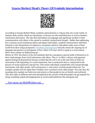 George Herbert Mead's Theory Of Symbolic Interactionism
According to George Herbert Mead, symbolic interactionism is a theory that rely on the reality of
human's daily actions which are interactions. It focuses on roles and behaviour as well as human's
interactions and actions. The idea that individuals use language and significant symbols in their
communication with others is the central to symbolic interactionist thought . Rather than addressing
how common social institutions define and impact individuals, symbolic interactionists shift their
attention to the interpretation of subjective viewpoints and how individuals make sense of their
world from their unique perspective. Symbolic interactionism basically means the ongoing use of
language and gestures in anticipation of how others will react which is equal to a conversation. ...
Show more content on Helpwriting.net ...
Morris in 1934. His theory of the self maintains that the conception a person holds of themselves in
their mind emerges from social interaction with others. This is, in effect, a theory and argument
against biological determinism because it holds that the self is not at the start there at birth nor
necessarily at the beginning of a social interaction, but is constructed and re–constructed in the
process of social experience and activity. This means individuals expand their self concept through
interactions with other people. Self concept gives a vital motive towards people behaviour. For
example, people will not repeat their mistakes once it pointed out by other people. Not only that, the
meanings also regulate our behaviour and actions so that people do not act hastily and recklessly.
This also make us different and seem disciplined in the current world that people can get popular for
doing something stupid and inappropriate in social media platforms like Instagram and
... Get more on HelpWriting.net ...
 
