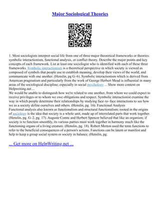 Major Sociological Theories
1. Most sociologists interpret social life from one of three major theoretical frameworks or theories:
symbolic interactionism, functional analysis, or conflict theory. Describe the major points and key
concepts of each framework. List at least one sociologist who is identified with each of these three
frameworks. Symbolic interactionism is a theoretical perspective in which society is viewed as
composed of symbols that people use to establish meaning, develop their views of the world, and
communicate with one another. (Henslin, pg G–6). Symbolic interactionism which is derived from
American pragmatism and particularly from the work of George Herbert Mead is influential in many
areas of the sociological discipline; especially in social psychology ... Show more content on
Helpwriting.net ...
We would be unable to distinguish how we're related to one another, from whom we could expect to
receive privileges or to whom we owe obligations and respect. Symbolic interactionist examine the
way in which people determine their relationships by studying face–to–face interactions to see how
we as a society define ourselves and others. (Henslin, pg. 16). Functional Analysis
Functional analysis also known as functionalism and structural functionalism; rooted in the origins
of sociology is the idea that society is a whole unit, made up of interrelated parts that work together.
(Henslin, pg. G–2, pg. 17). Auguste Comte and Herbert Spencer believed that like an organism; if
society is to function smoothly, its various parties must work together in harmony much like the
functioning organs of a living creature. (Henslin, pg. 18). Robert Merton used the term functions to
refer to the beneficial consequences of a person's actions. Functions can be latent or manifest and
help to keep a group social system or society in balance. (Henslin, pg.
... Get more on HelpWriting.net ...
 