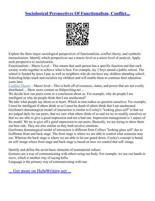 Sociological Perspectives Of Functionalism, Conflict...
Explain the three major sociological perspectives of functionalism, conflict theory, and symbolic
interactionism. Identify which perspectives use a macro level or a micro level of analysis. Apply
each perspective to socialization.
Functionalism – Macro Level – This means that each person has a specific function and that each
society works together to achieve what is best. For example, my 2 boys attend a public school. The
school is funded by taxes I pay as well as neighbors who do not have any children attending school.
Schooling helps teach and socialize my children and will enable them to continue their education
years later.
Conflict Theory – Macro level – This is built off of resources, status, and power that are not evenly
distributed ... Show more content on Helpwriting.net ...
We decide how our peers come to a conclusion about us. For example, why do people I am
intelligent or why do people think that I am uneducated?
We take what people say about us to heart. Which in turn makes us question ourselves. For example,
I must be intelligent if others think so or I must be dumb if others think that I am uneducated.
Goofman's dramaturgical model of interaction is similar to Cooley's "looking glass self" in that we
are judged daily by our peers, that we care what others think of us and we try to modify ourselves so
that we are able to give a good impression and not a bad one. Impression management is 1 aspect of
his model. We try to give off a good impression to our peers. Basically, we are trying to show them
our best side. They are also similar as they both involve emotions
Goofmans dramaturgical model of interaction is different from Colleys "looking glass self" due to
Goffmans front and back stage. The front stage is where we are able to control what someone may
see. Whereas the back stage is where we are able to let our guard down. Cooley's concept is based
on self–image where front stage and back stage is based on how we control that self–image.
Identify and define the seven basic elements of nonmaterial culture.
Gestures are a way of communicating with others using our body. For example, we use our hands to
wave, which is another way of saying hello.
Language is the primary way of communicating with one
... Get more on HelpWriting.net ...
 
