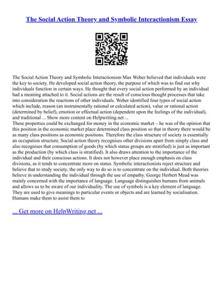 The Social Action Theory and Symbolic Interactionism Essay
The Social Action Theory and Symbolic Interactionism Max Weber believed that individuals were
the key to society. He developed social action theory, the purpose of which was to find out why
individuals function in certain ways. He thought that every social action performed by an individual
had a meaning attached to it. Social actions are the result of conscious thought processes that take
into consideration the reactions of other individuals. Weber identified four types of social action
which include, reason (an instrumentally rational or calculated action), value or rational action
(determined by belief), emotion or effectual action (dependent upon the feelings of the individual),
and traditional ... Show more content on Helpwriting.net ...
These properties could be exchanged for money in the economic market – he was of the opinion that
this position in the economic market place determined class position so that in theory there would be
as many class positions as economic positions. Therefore the class structure of society is essentially
an occupation structure. Social action theory recognises other divisions apart from simply class and
also recognises that consumption of goods (by which status groups are stratified) is just as important
as the production (by which class is stratified). It also draws attention to the importance of the
individual and their conscious actions. It does not however place enough emphasis on class
divisions, as it tends to concentrate more on status. Symbolic interactionists reject structure and
believe that to study society, the only way to do so is to concentrate on the individual. Both theories
believe in understanding the individual through the use of empathy. George Herbert Mead was
mainly concerned with the importance of language. Language distinguishes humans from animals
and allows us to be aware of our individuality. The use of symbols is a key element of language.
They are used to give meanings to particular events or objects and are learned by socialisation.
Humans make them to assist them to
... Get more on HelpWriting.net ...
 