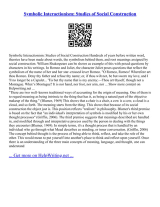 Symbolic Interactionism: Studies of Social Construction
Symbolic Interactionism: Studies of Social Construction Hundreds of years before written word,
theories have been made about words, the symbolism behind them, and root meanings assigned by
social construction. William Shakespeare can be shown as example of this with posed questions by
characters in his writings. In Romeo and Juliet, the character Juliet poses questions that reflect the
symbolism of the name of her and her star–crossed lover Romeo. "O Romeo, Romeo! Wherefore art
thou Romeo. Deny thy father and refuse thy name; or, if thou wilt not, be but sworn my love, and I
'll no longer be a Capulet... 'Tis but thy name that is my enemy;––Thou art thyself, though not a
Montague. What 's Montague? It is nor hand, nor foot, nor arm, nor ... Show more content on
Helpwriting.net ...
"There are two well–known traditional ways of accounting for the origin of meaning. One of them is
to regard meaning as being intrinsic to the thing that has it, as being a natural part of the objective
makeup of the thing." (Blumer, 1969) This shows that a chair is a chair, a cow is a cow, a cloud is a
cloud, and so forth. The meaning starts from the thing. This shows that because of its social
construction the object just is. This position reflects "realism" in philosophy. Blumer's third premise
is based on the fact that "an individual's interpretation of symbols is modified by his or her own
thought processes" (Griffin, 2006). The third premise suggests that meanings described are handled
in, and modified through and interpretative process used by the person in dealing with the things
they encounter (Blumer, 1969). In simple terms, it's a thought process that is handled by an
individual who go through what Mead describes as minding, or inner conversation. (Griffin, 2006)
The concept behind thought is the process of being able to think, reflect, and take the role of the
other. This would mean to put yourself into another's place to think and reflect upon yourself. Once
there is an understanding of the three main concepts of meaning, language, and thought, one can
understand
... Get more on HelpWriting.net ...
 