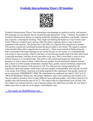 Symbolic Interactionism Theory Of Smoking
Symbolic Interactionism Theory "sees interactions and meanings as central to society, and assumes
that meanings are not inherent, but are created through interactions" (Chp. 1 Theory). An example of
Symbolic Interactionism Theory is smoking (informal). Smoking is harmful to your health. A person
may associate a meaning for smoking. They might use smoking for means as a way to meet a new
friend. When two smokers meet, and one offers the other a cigarette, that is a way to become
acquainted with someone. The gesture here is the offer of a cigarette from one person to another.
This gesture is positively sanctioned because the person makes a new friend. The negative sanction
is the harmful effects that a cigarette has on a person's ... Show more content on Helpwriting.net ...
This is associated with larger ideology in our society because in our society, it is considered rude
and creepy to stare at people. I believe that this is a norm because people tend to be more introverted
or personal nowadays, and they do not want others to be nosy. This is most likely a norm in most
cultures because it is considered rude. This norm is often sanctioned negatively when broken
because it is rude to stare at others. I think that race, gender, sexual orientation, religion, and age
play a factor as to how people around them respond. Race, gender, sexual orientation, religion and
age also affect the response of the person as well. If a white person is being targeted by this
experiment, then more people would notice and more people would probably react and ask me what
I was doing. If an African–American was being targeted by this experiment, then people would not
act as concerned. EXPERIMENT TIME The experiment was conducted was April 3, 2017 at 9:16
AM at the Building E Sitting area. My partner, Matthews, and I were seated near the window in E.
The test subjects around us were of many different races and both genders. All of them seemed to be
middle–class and around the ages of 18–21. The subjects that we experimented were all male. Our
first subject was named Cameron. I saw Cameron sitting at his table from our table. He was about 3
tables away from us and was on his phone. I told Mathews that
... Get more on HelpWriting.net ...
 