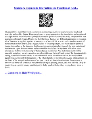 Sociology : Symbolic Interactionism, Functional, And...
There are three main theoretical perspectives in sociology: symbolic interactionism, functional
analysis, and conflict theory. These theories serve as an approach to the formulation and solution of
social problems. Each theoretical perspective defines specific touch to the study, interpretation, and
evaluation of social objects. Despite the fact that these theories use different approaches to research,
all of them can be applied together to any aspects of a social life to better understand the nature of
human relationships and to give a bigger picture of studying subject. The main idea of symbolic
interactionism lies in the statement that human interactions take place through the interpretation of
symbols and signs. Human actions and relationships are defined by symbols, which had been
created and fulfilled with meaning by human beings themselves. And that makes symbols the
essential part of any society. American sociologist George Herbert Mead, one of the founders of this
theory, considered human actions as social behavior based on communication. He believed that
people respond not only to the actions of the others but also to their intentions, and interpret them on
the basis of the analysis and actions of our past experience in similar situations. For example, a
reached out hand can symbolize one of the following: a greeting, attack, or a plea for help. Only by
interpreting a symbol, we can react to it, as to shake hands with the other person, firmly grasp or
leave.
... Get more on HelpWriting.net ...
 