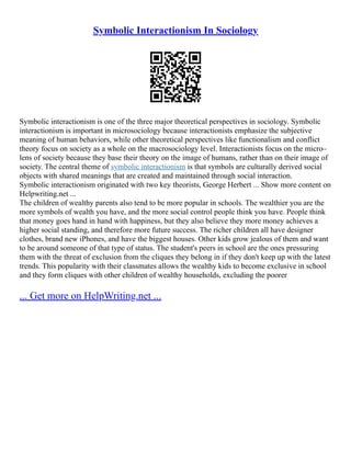Symbolic Interactionism In Sociology
Symbolic interactionism is one of the three major theoretical perspectives in sociology. Symbolic
interactionism is important in microsociology because interactionists emphasize the subjective
meaning of human behaviors, while other theoretical perspectives like functionalism and conflict
theory focus on society as a whole on the macrosociology level. Interactionists focus on the micro–
lens of society because they base their theory on the image of humans, rather than on their image of
society. The central theme of symbolic interactionism is that symbols are culturally derived social
objects with shared meanings that are created and maintained through social interaction.
Symbolic interactionism originated with two key theorists, George Herbert ... Show more content on
Helpwriting.net ...
The children of wealthy parents also tend to be more popular in schools. The wealthier you are the
more symbols of wealth you have, and the more social control people think you have. People think
that money goes hand in hand with happiness, but they also believe they more money achieves a
higher social standing, and therefore more future success. The richer children all have designer
clothes, brand new iPhones, and have the biggest houses. Other kids grow jealous of them and want
to be around someone of that type of status. The student's peers in school are the ones pressuring
them with the threat of exclusion from the cliques they belong in if they don't keep up with the latest
trends. This popularity with their classmates allows the wealthy kids to become exclusive in school
and they form cliques with other children of wealthy households, excluding the poorer
... Get more on HelpWriting.net ...
 