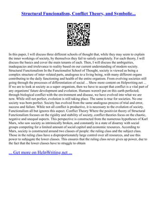 Structural Funcionalism, Conflict Theory, and Symbolic...
In this paper, I will discuss three different schools of thought that, while they may seem to explain
the inner workings of society, by themselves they fail to satisfy completely. For each theory, I will
discuss the basics and cover the main tenants of each. Then, I will discuss the ambiguities,
inadequacies and irrelevance to reality based on our current understanding of modern society.
Structural Functionalism In the Functionalist School of Thought, society is viewed as being a
complex structure of inter–related parts, analogous to a living being, with many different organs
contributing to the daily functioning and health of the entire organism. From evolving societies still
going through the processes of differentiation of social ... Show more content on Helpwriting.net ...
If we are to look at society as a super–organism, then we have to accept that conflict is a vital part of
any organisms' future development and evolution. Humans weren't put on this earth perfected;
through biological conflict with the environment and disease, we have evolved into what we are
now. While still not perfect, evolution is still taking place. The same is true for societies. No one
society was born perfect. Society has evolved from the same analogous process of trial and error,
success and failure. While not all conflict is productive, it is necessary to the evolution of society.
Functionalism all but ignores this aspect. Conflict Theory Where the positivist theory of Structural
Functionalism focuses on the rigidity and stability of society, conflict theories focus on the chaotic,
negative and unequal aspects. This perspective is constructed from the numerous hypotheses of Karl
Marx, who saw society as intrinsically broken, and constantly in a state of disarray with social
groups competing for a limited amount of social capitol and economic resources. According to
Marx, society is constructed around two classes of people: the ruling class and the subject class.
Those in the ruling class have a disproportionately large control over all resources, and use this
power to subjugate the lower classes. This ensures that the ruling class never gives up power, due to
the fact that the lower classes have to struggle to obtain
... Get more on HelpWriting.net ...
 