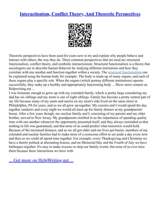Interactionism, Conflict Theory, And Theoretic Perspectives
Theoretic perspectives have been used for years now to try and explain why people behave and
interact with others, the way they do. Three common perspectives that are used are structural
functionalism, conflict theory, and symbolic interactionism. Structural functionalism is a theory that
sociologists use to describe human behavior by studying different institutions and how they
correlate with one another and function together within a society. The structural functionalism can
be explained using the human body for example. The body is made up of many organs, and each of
these organs play a specific role. When the organs (which portray different institutions) operate
successfully, they make up a healthy and appropriately functioning body ... Show more content on
Helpwriting.net ...
I was fortunate enough to grow up with my extended family, which is pretty large considering my
dad has six siblings and my mom is one of eight siblings. Family has become a pretty central part of
my life because many of my aunts and uncles on my mom's side lived on the same street in
Philadelphia, PA for years, and so we all grew up together. My cousins and I would spend the day
together outdoors and every night we would all meet up for family dinners at my grandparents'
house. After a few years though, my nuclear family and I, consisting of my parents and my older
brother, moved to New Jersey. My grandparents instilled in us the importance of spending quality
time with one another whenever the opportunity presented itself, and they always reminded us that
nothing in life was guaranteed, and that none of us could predict what tomorrow would hold.
Because of the increased distance, and as we all got older and our lives got busier, members of my
extended and nuclear families had to make more of a conscious effort to set aside a day every now
and then so we could all spend time together. For example, every Thanksgiving and Christmas we
have a family potluck at alternating houses, and on Memorial Day and the Fourth of July we have
barbeques together. It's easy to make excuses to skip our family events, but none of us ever miss
them because these interactions we have with
... Get more on HelpWriting.net ...
 