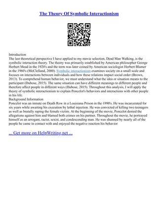 The Theory Of Symbolic Interactionism
Introduction
The last theoretical perspective I have applied to my movie selection, Dead Man Walking, is the
symbolic interaction theory. The theory was primarily established by American philosopher George
Herbert Mead in the 1920's and the term was later coined by American sociologist Herbert Blumer
in the 1960's (McClelland, 2000). Symbolic interactionism examines society on a small scale and
focuses on interactions between individuals and how these relations impact social order (Brown,
2013). To comprehend human behavior, we must understand what the idea or situation means to the
participant (Dubose, 2015). The same situation can have different meanings to different people and
therefore affect people in different ways (Dubose, 2015). Throughout this analysis, I will apply the
theory of symbolic interactionism to explain Poncelot's behaviors and interactions with other people
in his life.
Background Information
Poncelot was an inmate on Death Row in a Louisiana Prison in the 1990's. He was incarcerated for
six years while awaiting his execution by lethal injection. He was convicted of killing two teenagers
as well as brutally raping the female victim. At the beginning of the movie, Poncelot denied the
allegations against him and blamed both crimes on his partner. Throughout the movie, he portrayed
himself as an arrogant, racist, sexist, and condescending man. He was shunned by nearly all of the
people he came in contact with and enjoyed the negative reaction his behavior
... Get more on HelpWriting.net ...
 