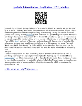 Symbolic Interactionism : Application Of A Symbolic...
Symbolic Interactionism Theory Application Trent confessed to his wife that he was gay. He grew
up in an active Latter Day Saint home, served a mission, and married Nicole in the temple. Early in
their marriage she realized something was wrong. Hand holding, kissing, and other affectionate
gestures were lacking in their marriage (Smith & Hamon, 2017)18 She began to wonder if there was
something bothering him. He eventually broke down and told her he was gay and had known since
he was a teenager. This was devastating news to her and put her dreams of having children to a halt.
Trent told his family and most of them were understanding, with the exception of his father. His
father could not understand how his son could choose to be this way and was angry. Trent and
Nicole visited with their Bishop. The Bishop did his best to try to help them but at the time the
church had no resources to help leaders deal with this issue. He was at a loss to know how to help
them.
Analysis
Symbolic Interactionism has three overarching themes. The first is that "People will react to
something according to the meaning that the thing has for them" (p.15). For Trent and Nicole
homosexuality had different meaning to each of them. For Trent it meant shame particularly because
he knew that homosexuality was against his religious beliefs. For Nicole it meant having a husband
who was not attracted to her and not being able to become a mother which is something she
dreamed about ever
... Get more on HelpWriting.net ...
 
