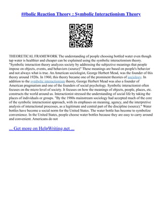 ##bolic Reaction Theory : Symbolic Interactionism Theory
THEORETICAL FRAMEWORK The understanding of people choosing bottled water even though
tap water is healthier and cheaper can be explained using the symbolic interactionism theory.
"Symbolic interaction theory analyzes society by addressing the subjective meanings that people
impose on objects, events, and behaviors (source)" These meanings are based on people's behavior
and not always what is true. An American sociologist, George Herbert Mead, was the founder of this
theory around 1920s. In 1960, this theory became one of the prominent theories of sociology. In
addition to the symbolic interactionism theory, George Herbert Mead was also a founder of
American pragmatism and one of the founders of social psychology. Symbolic interactionist often
focuses on the micro level of society. It focuses on how the meanings of objects, people, places, etc.
constructs the world around us. Interactionist stressed the understanding of social life by taking the
places of individuals or groups. "By the 1980s mainstream sociology had accepted much of the core
of the symbolic interactionist approach, with its emphases on meaning, agency, and the interpretive
analysis of interactional processes, as a legitimate and central part of the discipline (source)." Water
bottles have become a social norm for the United States. The water bottle has become to symbolize
convenience. In the United States, people choose water bottles because they are easy to carry around
and convenient. Americans do not
... Get more on HelpWriting.net ...
 