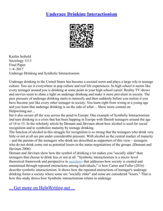 Underage Drinking Interactionism
Kaitlin Seibold
Sociology 1113
Final Paper
1–8–2017
Underage Drinking and Symbolic Interactionism
Underage drinking in the United States has become a societal norm and plays a large role in teenage
culture. You see it everywhere in pop culture and real life experiences. In high school it seems like
every teenager around you is drinking at some point in your high school career. Reality TV shows
and movies seem to shine a light on underage drinking and make it more prevalent in society. The
peer pressure of underage drinking starts to intensify and then suddenly before you realize it you
have become just like every other teenager in society. You learn right from wrong at a young age
and you learn that underage drinking is on the side of what ... Show more content on
Helpwriting.net ...
but it also occurs all the way across the pond in Europe. One example of Symbolic Interactionism
and teen drinking is a crisis that has been happing in Europe with Danish teenagers around the age
of 14 to 15. In the scholarly article by Demant and Järvinen about how alcohol is used for social
recognition and to symbolize maturity by teenage drinking.
The function of alcohol in this struggle for recognition is so strong that the teenagers who drink very
little or not at all are put under considerable pressure. With alcohol as the central marker of maturity
– and the parents of the teenagers who drink are described as supporters of this view – teenagers
who do not drink come out as potential losers in the status negotiations of the groups. (Demant and
Järvinen 2006)
Demant and Järvinen show how the symbol of drinking a lot makes you "socially older" than
teenagers that choose to drink less or not at all. "Symbolic interactionism is a micro–level
theoretical framework and perspective in sociology that addresses how society is created and
maintained through repeated interactions among individuals," is how Carter and Fuller (2016)
describe symbolic interactionism. It shows how the repeated interactions of teenager's underage
drinking forms a society where some are "socially older" and some are considered "losers." That is
how this study shows how Symbolic interactionism relates to underage
... Get more on HelpWriting.net ...
 