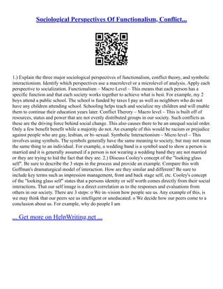 Sociological Perspectives Of Functionalism, Conflict...
1.) Explain the three major sociological perspectives of functionalism, conflict theory, and symbolic
interactionism. Identify which perspectives use a macrolevel or a microlevel of analysis. Apply each
perspective to socialization. Functionalism – Macro Level – This means that each person has a
specific function and that each society works together to achieve what is best. For example, my 2
boys attend a public school. The school is funded by taxes I pay as well as neighbors who do not
have any children attending school. Schooling helps teach and socialize my children and will enable
them to continue their education years later. Conflict Therory – Macro level – This is built off of
resources, status and power that are not evenly distributed groups in our society. Such conflicts as
these are the driving force behind social change. This also causes there to be an unequal social order.
Only a few benefit benefit while a majority do not. An example of this would be racism or prejudice
against people who are gay, lesbian, or bi–sexual. Symbolic Interactionism – Micro level – This
involves using symbols. The symbols generally have the same meaning to society, but may not mean
the same thing to an individual. For example, a wedding band is a symbol used to show a person is
married and it is generally assumed if a person is not wearing a wedding band they are not married
or they are trying to hid the fact that they are. 2.) Discuss Cooley's concept of the "looking glass
self". Be sure to describe the 3 steps in the process and provide an example. Compare this with
Goffman's dramaturgical model of interaction. How are they similar and different? Be sure to
include key terms such as impression management, front and back stage self, etc. Cooley's concept
of the "looking glass self" states that a persons identity or self worth comes directly from their social
interactions. That our self image is a direct correlation as to the responses and evaluations from
others in our society. There are 3 steps: o We in–vision how people see us. Any example of this, is
we may think that our peers see us intelligent or uneducated. o We decide how our peers come to a
conclusion about us. For example, why do people I am
... Get more on HelpWriting.net ...
 