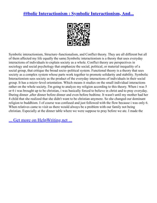 ##bolic Interactionism : Symbolic Interactionism, And...
Symbolic interactionism, Structure–functionalism, and Conflict theory. They are all different but all
of them affected my life equally the same.Symbolic interactionism is a theory that uses everyday
interactions of individuals to explain society as a whole. Conflict theory are perspectives in
sociology and social psychology that emphasize the social, political, or material inequality of a
social group, that critique the broad socio–political system. Functional theory is a theory that sees
society as a complex system whose parts work together to promote solidarity and stability. Symbolic
Interactionism sees society as the product of the everyday interactions of individuals in their social
group. It has a micro–level orientation. Which means it studies on the small individual interactions
rather on the whole society. I'm going to analyze my religion according to this theory. When i was 5
or 6 i was brought up to be christian, i was basically forced to believe in christ and to pray everyday.
During dinner ,after dinner before dinner and even before bedtime. It wasn't until my mother had her
4 child that she realized that she didn't want to be christian anymore. So she changed our dominant
religion to buddhism. I of course was confused and just followed with the flow because i was only 6.
When relatives came to visit us there would always be a problem with our family not being
christian. Especially at the dinner table where we were suppose to pray before we ate. I made the
... Get more on HelpWriting.net ...
 