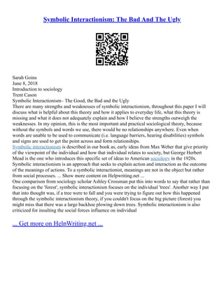 Symbolic Interactionism: The Bad And The Ugly
Sarah Goins
June 8, 2018
Introduction to sociology
Trent Cason
Symbolic Interactionism– The Good, the Bad and the Ugly
There are many strengths and weaknesses of symbolic interactionism, throughout this paper I will
discuss what is helpful about this theory and how it applies to everyday life, what this theory is
missing and what it does not adequately explain and how I believe the strengths outweigh the
weaknesses. In my opinion, this is the most important and practical sociological theory, because
without the symbols and words we use, there would be no relationships anywhere. Even when
words are unable to be used to communicate (i.e. language barriers, hearing disabilities) symbols
and signs are used to get the point across and form relationships.
Symbolic interactionism is described in our book as, early ideas from Max Weber that give priority
of the viewpoint of the individual and how that individual relates to society, but George Herbert
Mead is the one who introduces this specific set of ideas to American sociology in the 1920s.
Symbolic interactionism is an approach that seeks to explain action and interaction as the outcome
of the meanings of actions. To a symbolic interactionist, meanings are not in the object but rather
from social processes. ... Show more content on Helpwriting.net ...
One comparison from sociology scholar Ashley Crossman put this into words to say that rather than
focusing on the 'forest', symbolic interactionism focuses on the individual 'trees'. Another way I put
that into thought was, if a tree were to fall and you were trying to figure out how this happened
through the symbolic interactionism theory, if you couldn't focus on the big picture (forest) you
might miss that there was a large backhoe plowing down trees. Symbolic interactionism is also
criticized for insulting the social forces influence on individual
... Get more on HelpWriting.net ...
 