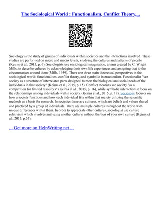 The Sociological World : Functionalism, Conflict Theory,...
Sociology is the study of groups of individuals within societies and the interactions involved. These
studies are performed on micro and macro levels, studying the cultures and patterns of people
(Keirns et al., 2015, p. 6). Sociologists use sociological imagination, a term created by C. Wright
Mills, to describe cultures by acknowledging their own life experiences and assigning that to the
circumstances around them (Mills, 1959). There are three main theoretical perspectives in the
sociological world: functionalism, conflict theory, and symbolic interactionism. Functionalist "see
society as a structure of interrelated parts designed to meet the biological and social needs of the
individuals in that society" (Keirns et al., 2015, p.15). Conflict theorists see society "as a
competition for limited resources" (Keirns et al., 2015, p. 16), while symbolic interactionist focus on
the relationships among individuals within society (Keirns et al., 2015, p. 18). Sociology focuses on
how a society functions and how each individual fits within that society utilizing the scientific
methods as a basis for research. In societies there are cultures, which are beliefs and values shared
and practiced by a group of individuals. There are multiple cultures throughout the world with
unique differences within them. In order to appreciate other cultures, sociologist use culture
relativism which involves analyzing another culture without the bias of your own culture (Keirns et
al., 2015, p.55).
... Get more on HelpWriting.net ...
 