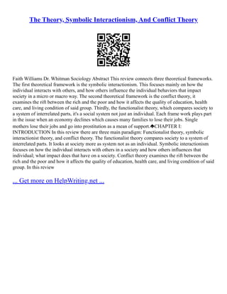 The Theory, Symbolic Interactionism, And Conflict Theory
Faith Williams Dr. Whitman Sociology Abstract This review connects three theoretical frameworks.
The first theoretical framework is the symbolic interactionism. This focuses mainly on how the
individual interacts with others, and how others influence the individual behaviors that impact
society in a micro or macro way. The second theoretical framework is the conflict theory, it
examines the rift between the rich and the poor and how it affects the quality of education, health
care, and living condition of said group. Thirdly, the functionalist theory, which compares society to
a system of interrelated parts, it's a social system not just an individual. Each frame work plays part
in the issue when an economy declines which causes many families to lose their jobs. Single
mothers lose their jobs and go into prostitution as a mean of support. CHAPTER I:
INTRODUCTION In this review there are three main paradigm: Functionalist theory, symbolic
interactionist theory, and conflict theory. The functionalist theory compares society to a system of
interrelated parts. It looks at society more as system not as an individual. Symbolic interactionism
focuses on how the individual interacts with others in a society and how others influences that
individual; what impact does that have on a society. Conflict theory examines the rift between the
rich and the poor and how it affects the quality of education, health care, and living condition of said
group. In this review
... Get more on HelpWriting.net ...
 