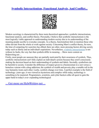 Symbolic Interactionism, Functional Analysis, And Conflict...
Modern sociology is characterized by three main theoretical approaches: symbolic interactionism,
functional analysis, and conflict theory. Personally, I believe that symbolic interactionism is the
most logically viable approach to understanding modern society due to its understanding of the
meaning people ascribe to everyday concepts. As a theory, functionalism fails to mention those who
either deviate from the whole or work against society. Concerning Marx's conflict theory, for now,
the time of competing for scarcities has ebbed; there are other, more pressing factors driving society
today such as family and an individual's aspirations. Nevertheless, symbolic interactionism is not
without its faults; the very fact that symbols differ in meaning ... Show more content on
Helpwriting.net ...
Firstly, most people are unaware they are partially motivated by their awareness of symbols. Thus,
symbolic interactionism can't fully explain an individual's actions because they aren't consciously
making the decision based on their understanding of symbols and labels. Secondly, symbolism can
be harmful to society. Consider the difference of respect given to a businessman in a suit versus a
homeless veteran with a drug addiction; the symbols of wealth and poverty play a notable roll in the
way humanity treats each other. Lastly, symbols change over time. A perfect example is the field of
technology: years ago, it was viewed as mysterious and complex while today, technology is
something to be mastered. Programmers, scientists, and cyber hackers alike all quest to gain the
upper hand in today's ever–expanding technological
... Get more on HelpWriting.net ...
 