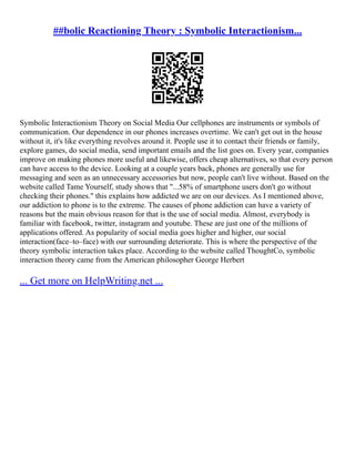 ##bolic Reactioning Theory : Symbolic Interactionism...
Symbolic Interactionism Theory on Social Media Our cellphones are instruments or symbols of
communication. Our dependence in our phones increases overtime. We can't get out in the house
without it, it's like everything revolves around it. People use it to contact their friends or family,
explore games, do social media, send important emails and the list goes on. Every year, companies
improve on making phones more useful and likewise, offers cheap alternatives, so that every person
can have access to the device. Looking at a couple years back, phones are generally use for
messaging and seen as an unnecessary accessories but now, people can't live without. Based on the
website called Tame Yourself, study shows that "...58% of smartphone users don't go without
checking their phones." this explains how addicted we are on our devices. As I mentioned above,
our addiction to phone is to the extreme. The causes of phone addiction can have a variety of
reasons but the main obvious reason for that is the use of social media. Almost, everybody is
familiar with facebook, twitter, instagram and youtube. These are just one of the millions of
applications offered. As popularity of social media goes higher and higher, our social
interaction(face–to–face) with our surrounding deteriorate. This is where the perspective of the
theory symbolic interaction takes place. According to the website called ThoughtCo, symbolic
interaction theory came from the American philosopher George Herbert
... Get more on HelpWriting.net ...
 